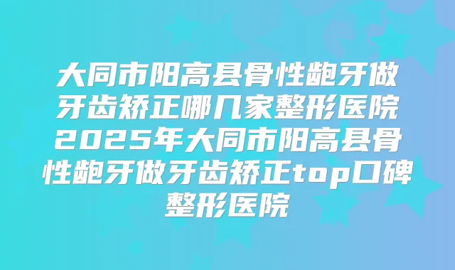 大同市阳高县骨性龅牙做牙齿矫正哪几家整形医院2025年大同市阳高县骨性龅牙做牙齿矫正top口碑整形医院