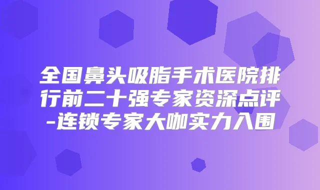 全国鼻头吸脂手术医院排行前二十强专家资深点评-连锁专家大咖实力入围