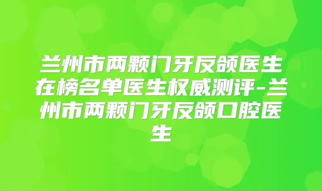 兰州市两颗门牙反颌医生在榜名单医生测评-兰州市两颗门牙反颌口腔医生