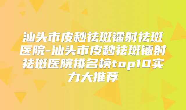 汕头市皮秒祛斑镭射祛斑医院-汕头市皮秒祛斑镭射祛斑医院排名榜top10实力大推荐