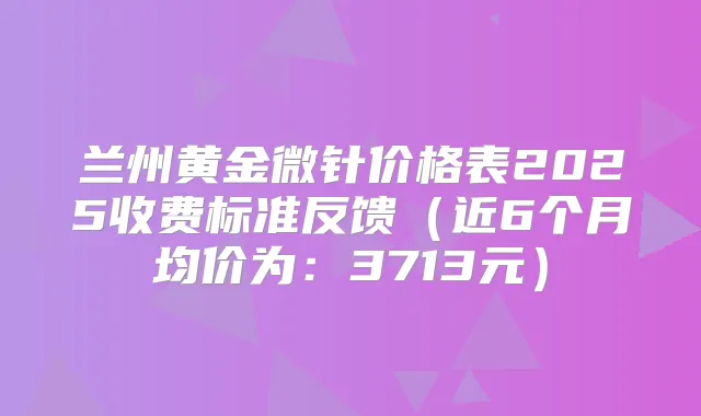 兰州黄金微针价格表2025收费标准反馈(近6个月均价为:3713元)