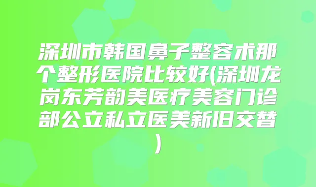 深圳市韩国鼻子整容术那个整形医院比较好(深圳龙岗东芳韵美医疗美容门诊部公立私立医美新旧交替)