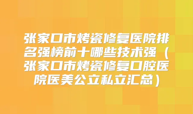 张家口市烤瓷修复医院排名强榜前十哪些技术强(张家口市烤瓷修复口腔医院医美公立私立汇总)