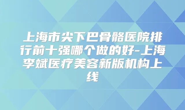 上海市尖下巴骨骼医院排行前十强哪个做的好-上海李斌医疗美容新版机构上线