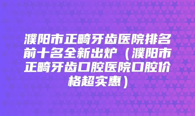 濮阳市正畸牙齿医院排名前十名全新出炉(濮阳市正畸牙齿口腔医院口腔价格超实惠)