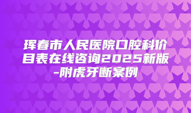 珲春市人民医院口腔科价目表在线咨询2025新版-附虎牙断案例