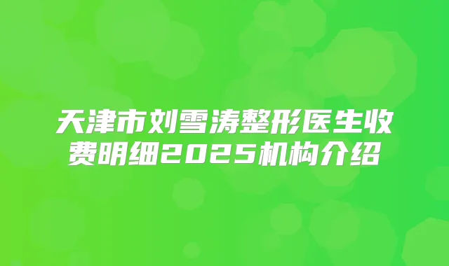 天津市刘雪涛整形医生收费明细2025机构介绍