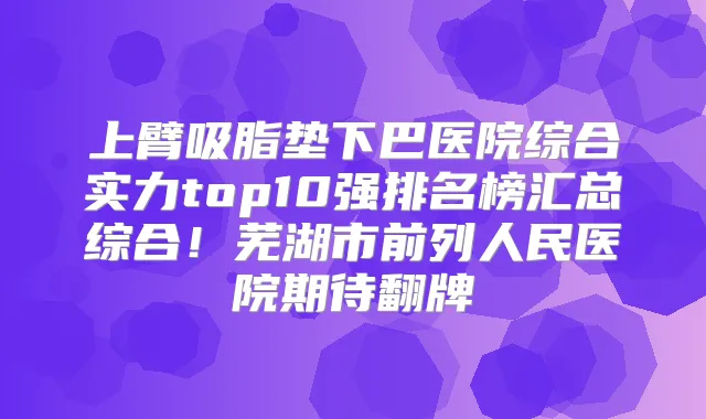 上臂吸脂垫下巴医院综合实力top10强排名榜汇总综合!芜湖市前列人民医院期待翻牌