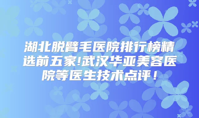 湖北脱臂毛医院排行榜精选前五家!武汉华亚美容医院等医生技术点评!