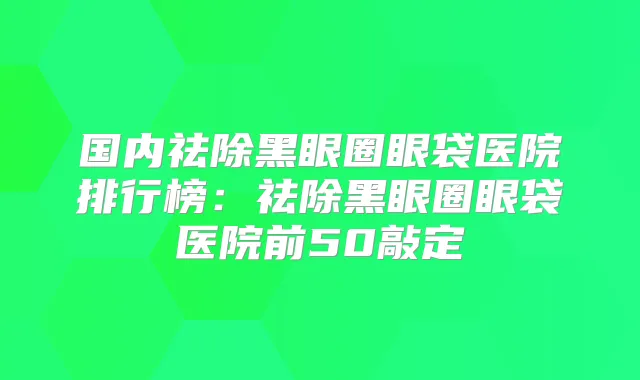 国内祛除黑眼圈眼袋医院排行榜：祛除黑眼圈眼袋医院前50敲定
