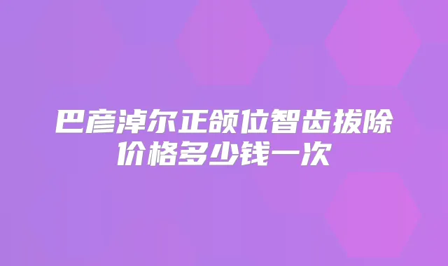 巴彦淖尔正颌位智齿拔除价格多少钱一次