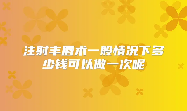 注射丰唇术一般情况下多少钱可以做一次呢