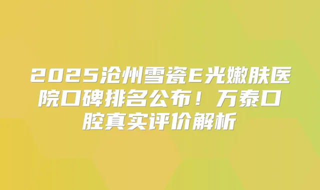 2025沧州雪瓷E光嫩肤医院口碑排名公布！万泰口腔真实评价解析