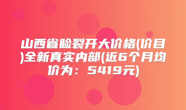 山西省睑裂开大价格(价目)全新真实内部(近6个月均价为：5419元)