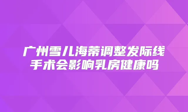 广州雪儿海蒂调整发际线手术会影响乳房健康吗