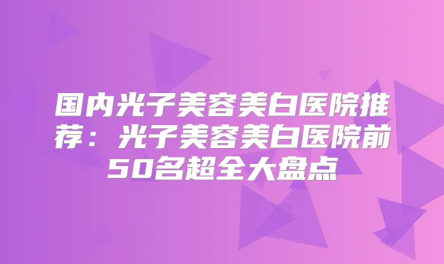 国内光子美容美白医院推荐:光子美容美白医院前50名超全大盘点