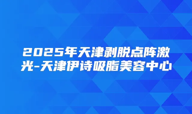 2025年天津剥脱点阵激光-天津伊诗吸脂美容中心