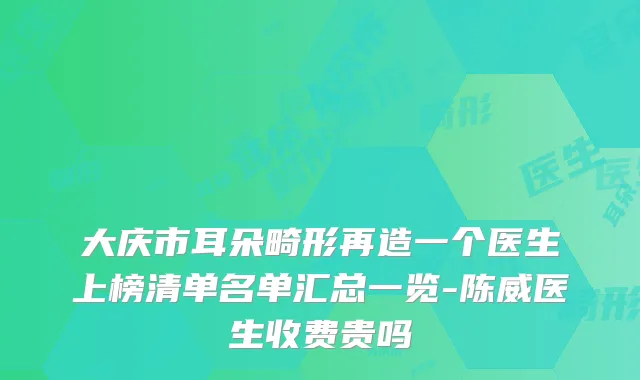 大庆市耳朵畸形再造一个医生上榜清单名单汇总一览-陈威医生收费贵吗