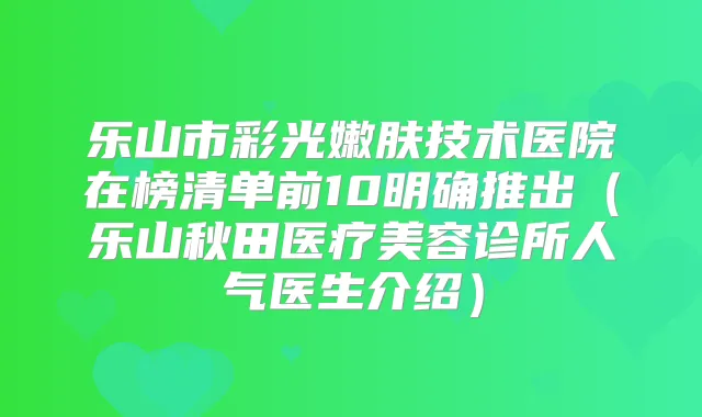 乐山市彩光嫩肤技术医院在榜清单前10明确推出(乐山秋田医疗美容诊所人气医生介绍)
