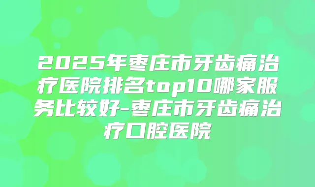 2025年枣庄市牙齿痛医院排名top10哪家服务比较好-枣庄市牙齿痛口腔医院