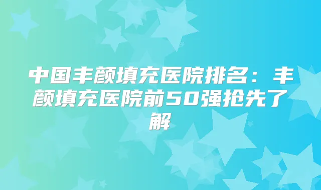 中国丰颜填充医院排名：丰颜填充医院前50强抢先了解