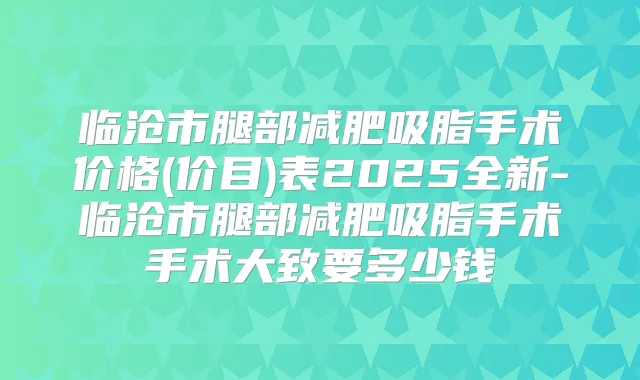 临沧市腿部减肥吸脂手术价格(价目)表2025全新-临沧市腿部减肥吸脂手术手术大致要多少钱