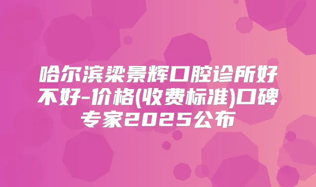哈尔滨梁景辉口腔诊所好不好-价格(收费标准)口碑专家2025公布