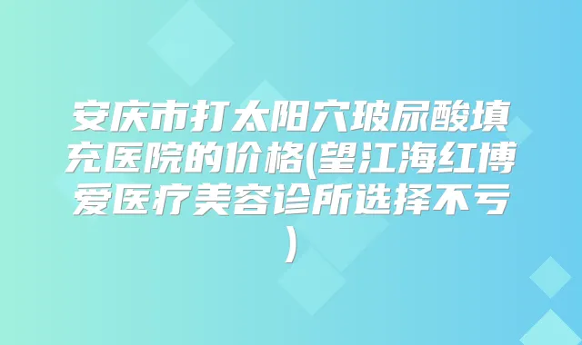 安庆市打太阳穴玻尿酸填充医院的价格(望江海红博爱医疗美容诊所选择不亏)