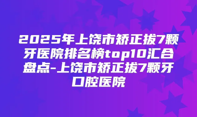 2025年上饶市矫正拔7颗牙医院排名榜top10汇合盘点-上饶市矫正拔7颗牙口腔医院