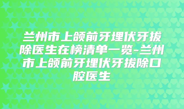 兰州市上颌前牙埋伏牙拔除医生在榜清单一览-兰州市上颌前牙埋伏牙拔除口腔医生