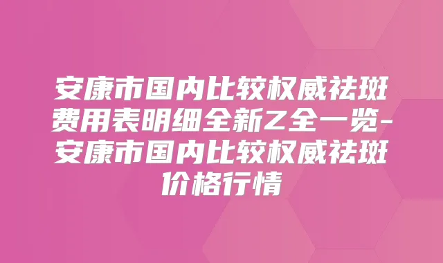 安康市国内比较祛斑费用表明细全新Z全一览-安康市国内比较祛斑价格行情
