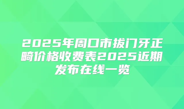2025年周口市拔门牙正畸价格收费表2025近期发布在线一览