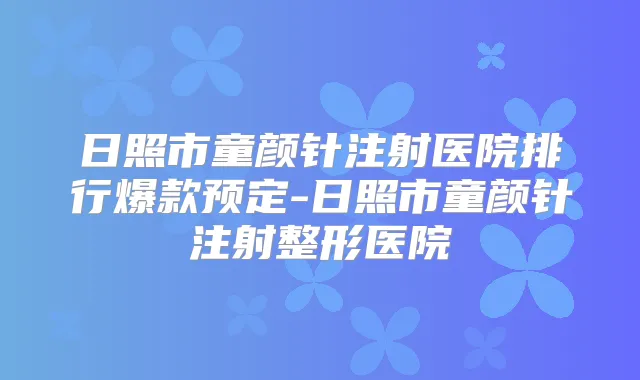 日照市童颜针注射医院排行爆款预定-日照市童颜针注射整形医院