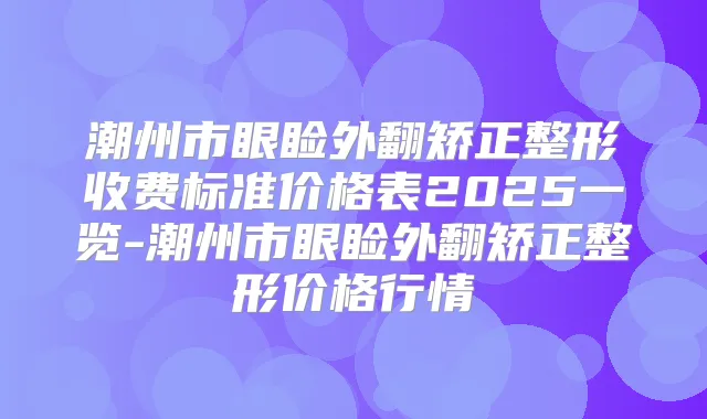 潮州市眼睑外翻矫正整形收费标准价格表2025一览-潮州市眼睑外翻矫正整形价格行情