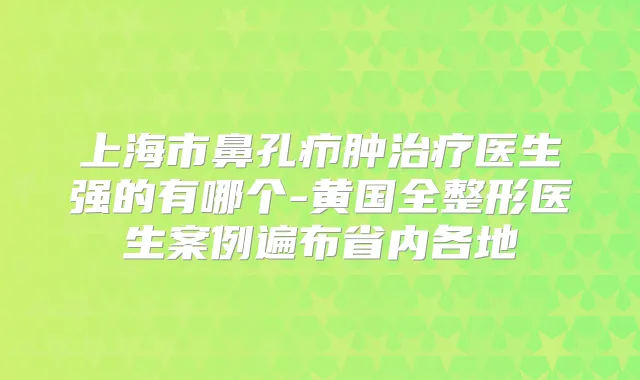 上海市鼻孔疖肿医生强的有哪个-黄国全整形医生案例遍布省内各地