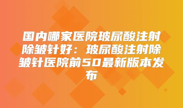 国内哪家医院玻尿酸注射除皱针好:玻尿酸注射除皱针医院前50新版本发布