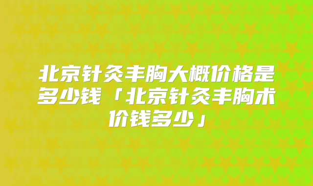 北京针灸丰胸大概价格是多少钱「北京针灸丰胸术价钱多少」