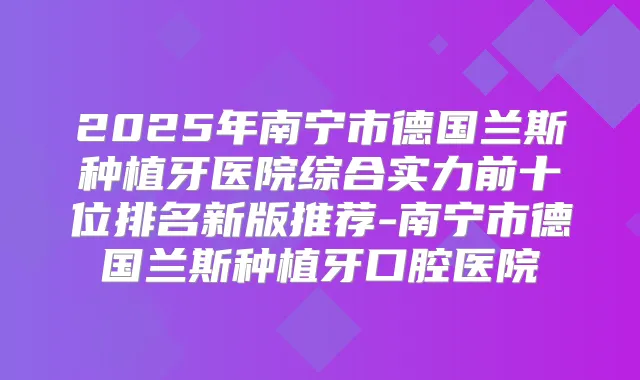 2025年南宁市德国兰斯种植牙医院综合实力前十位排名新版推荐-南宁市德国兰斯种植牙口腔医院