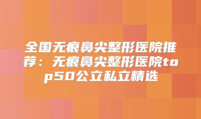 全国无痕鼻尖整形医院推荐:无痕鼻尖整形医院top50公立私立精选