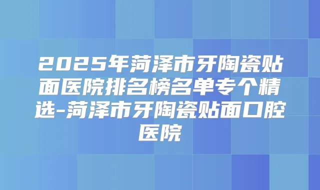2025年菏泽市牙陶瓷贴面医院排名榜名单专个精选-菏泽市牙陶瓷贴面口腔医院