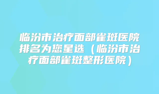 临汾市面部雀斑医院排名为您星选（临汾市面部雀斑整形医院）