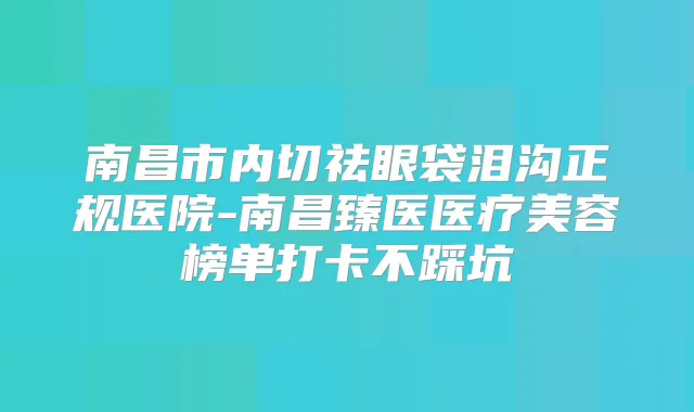 南昌市内切祛眼袋泪沟正规医院-南昌臻医医疗美容榜单打卡不踩坑