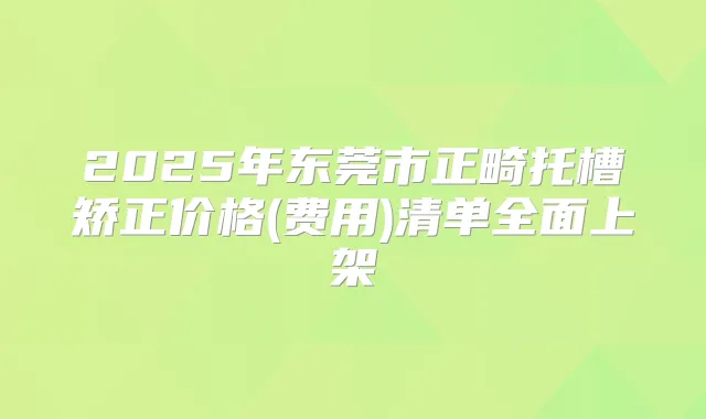 2025年东莞市正畸托槽矫正价格(费用)清单全面上架