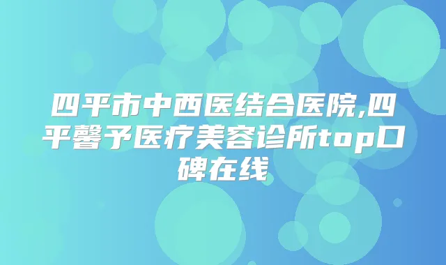 四平市中西医结合医院,四平馨予医疗美容诊所top口碑在线