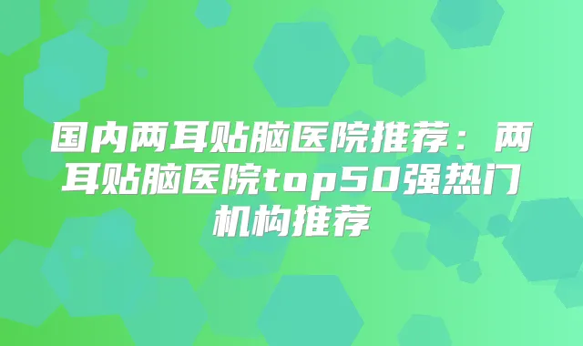 国内两耳贴脑医院推荐：两耳贴脑医院top50强热门机构推荐