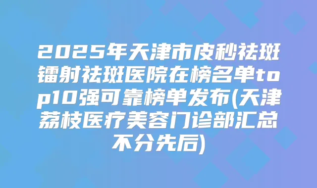 2025年天津市皮秒祛斑镭射祛斑医院在榜名单top10强可靠榜单发布(天津荔枝医疗美容门诊部汇总不分先后)