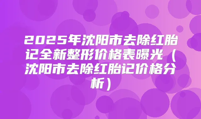 2025年沈阳市去除红胎记全新整形价格表曝光（沈阳市去除红胎记价格分析）