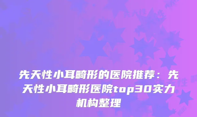 先天性小耳畸形的医院推荐:先天性小耳畸形医院top30实力机构整理