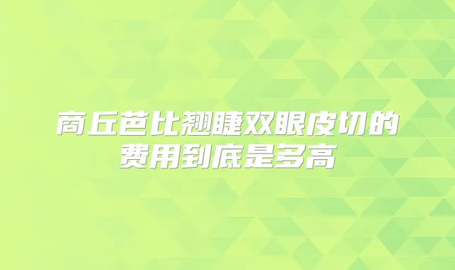 商丘芭比翘睫双眼皮切的费用到底是多高