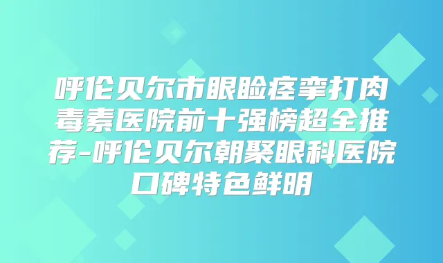 呼伦贝尔市眼睑痉挛打医院前十强榜超全推荐-呼伦贝尔朝聚眼科医院口碑特色鲜明